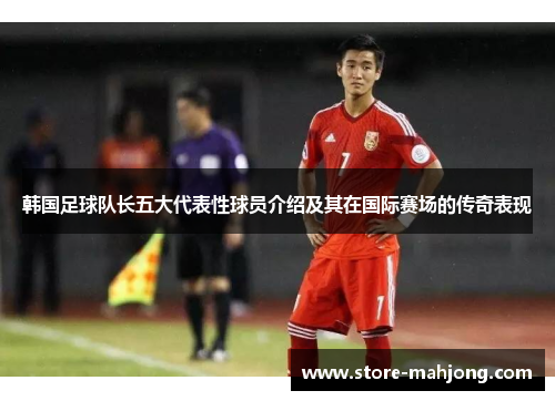 韩国足球队长五大代表性球员介绍及其在国际赛场的传奇表现